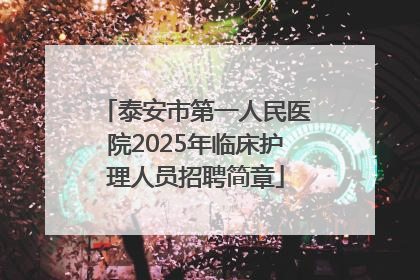 泰安市第一人民医院2025年临床护理人员招聘简章