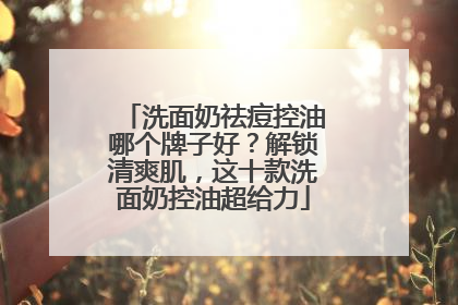 洗面奶祛痘控油哪个牌子好？解锁清爽肌，这十款洗面奶控油超给力