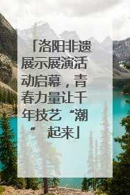 洛阳非遗展示展演活动启幕，青春力量让千年技艺“潮” 起来