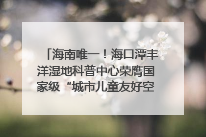 海南唯一！海口潭丰洋湿地科普中心荣膺国家级“城市儿童友好空间建设园区”称号