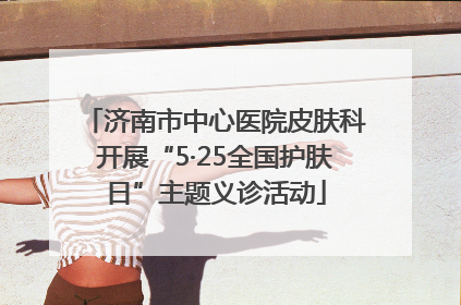 济南市中心医院皮肤科开展“5·25全国护肤日”主题义诊活动