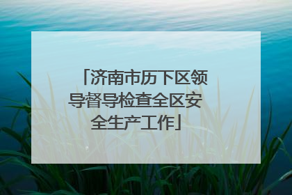 济南市历下区领导督导检查全区安全生产工作