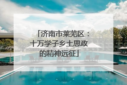 济南市莱芜区：十万学子乡土思政的精神远征