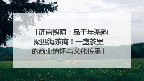济南槐荫：品千年茶韵 聚四海茶商！一盏茶里的商业情怀与文化传承
