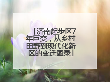 济南起步区7年巨变，从乡村田野到现代化新区的变迁图录
