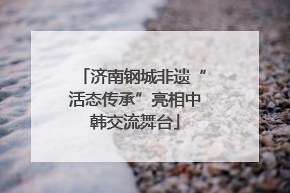 济南钢城非遗“活态传承”亮相中韩交流舞台