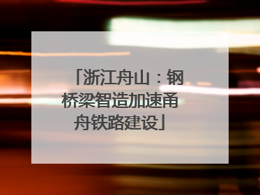 浙江舟山：钢桥梁智造加速甬舟铁路建设