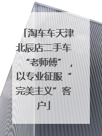 淘车车天津北辰店二手车“老师傅”，以专业征服“完美主义”客户