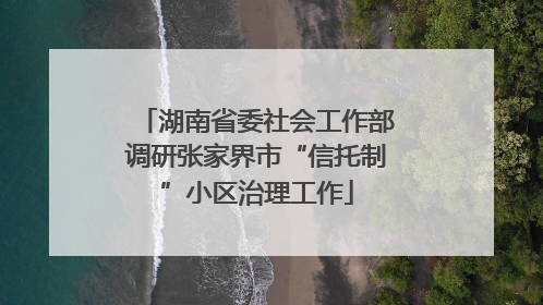 湖南省委社会工作部调研张家界市“信托制”小区治理工作