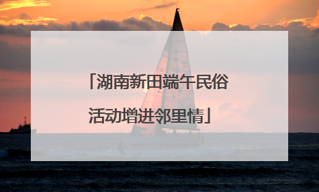 湖南新田端午民俗活动增进邻里情