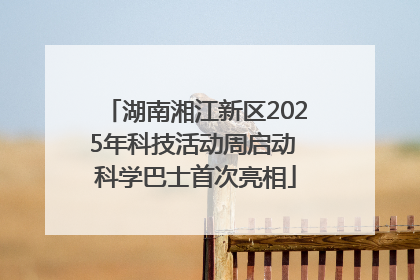 湖南湘江新区2025年科技活动周启动 科学巴士首次亮相