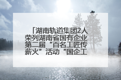 湖南轨道集团2人荣列湖南省国有企业第二届“百名工匠传薪火”活动“国企工匠”人才宣传名单