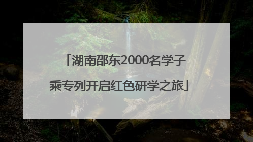 湖南邵东2000名学子乘专列开启红色研学之旅