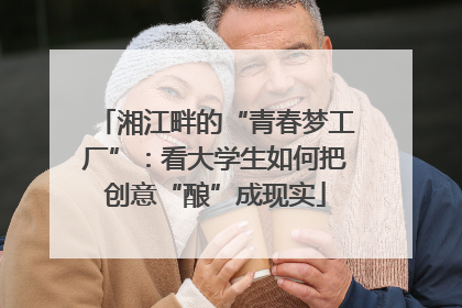 湘江畔的“青春梦工厂”：看大学生如何把创意“酿”成现实