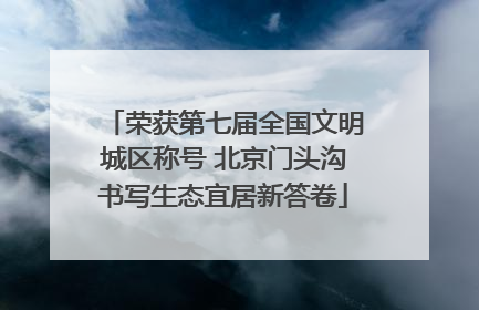 荣获第七届全国文明城区称号 北京门头沟书写生态宜居新答卷