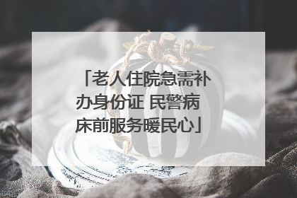 老人住院急需补办身份证 民警病床前服务暖民心