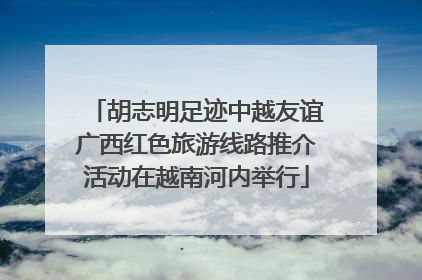 胡志明足迹中越友谊广西红色旅游线路推介活动在越南河内举行