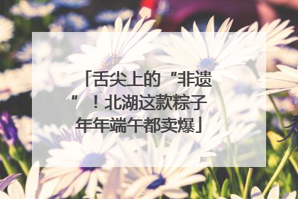 舌尖上的“非遗”！北湖这款粽子年年端午都卖爆