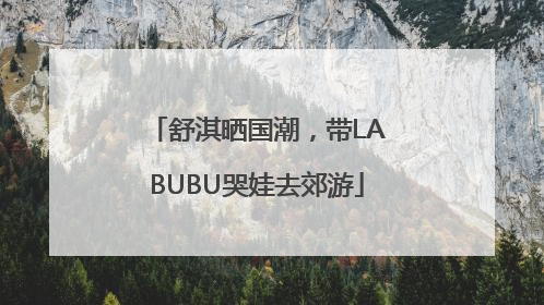 舒淇晒国潮，带LABUBU哭娃去郊游