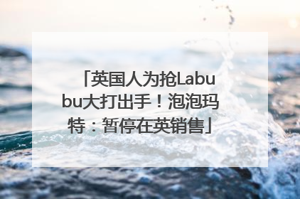 英国人为抢Labubu大打出手！泡泡玛特：暂停在英销售