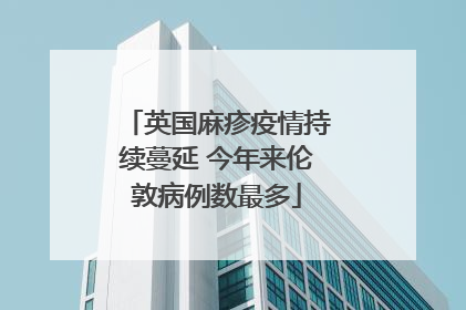 英国麻疹疫情持续蔓延 今年来伦敦病例数最多