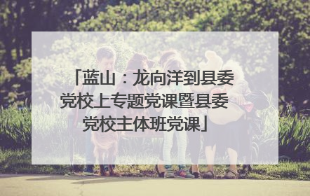 蓝山：龙向洋到县委党校上专题党课暨县委党校主体班党课