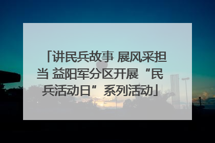 讲民兵故事 展风采担当 益阳军分区开展“民兵活动日”系列活动