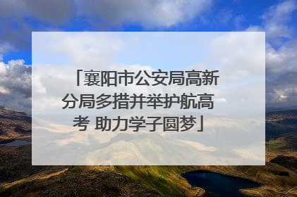 襄阳市公安局高新分局多措并举护航高考 助力学子圆梦