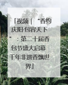 视频｜“香约庆阳·包容天下”：第二十届香包节盛大启幕 千年非遗香飘世界