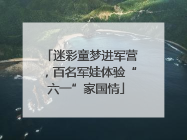 迷彩童梦进军营，百名军娃体验“六一”家国情