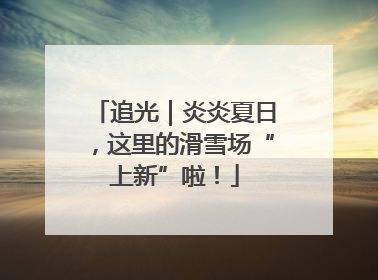 追光｜炎炎夏日，这里的滑雪场“上新”啦！