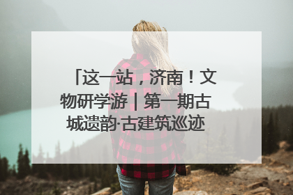 这一站，济南！文物研学游｜第一期古城遗韵·古建筑巡迹之旅圆满结束