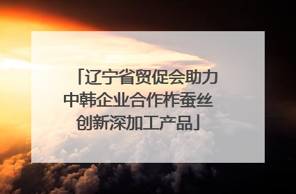 辽宁省贸促会助力中韩企业合作柞蚕丝创新深加工产品