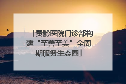 贵黔医院门诊部构建“至善至美”全周期服务生态圈