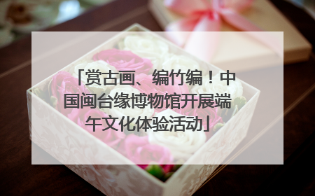 赏古画、编竹编！中国闽台缘博物馆开展端午文化体验活动