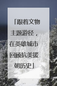 跟着文物主题游径，在英雄城市回顾抗美援朝历史