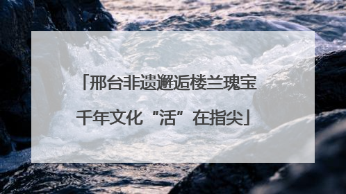 邢台非遗邂逅楼兰瑰宝 千年文化“活”在指尖