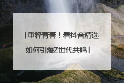 重释青春！看抖音精选如何引爆Z世代共鸣