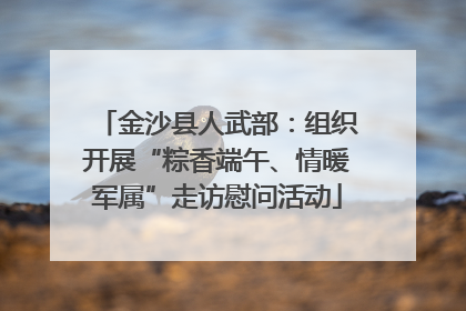 金沙县人武部：组织开展“粽香端午、情暖军属”走访慰问活动