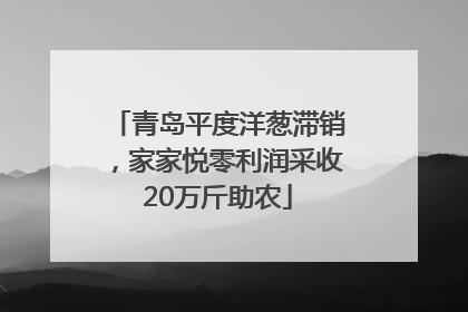 青岛平度洋葱滞销，家家悦零利润采收20万斤助农