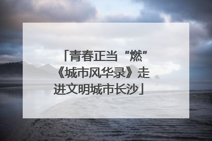 青春正当“燃”《城市风华录》走进文明城市长沙