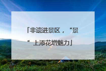 非遗进景区，“景”上添花增魅力