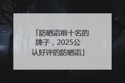 防晒霜前十名的牌子，2025公认好评的防晒霜