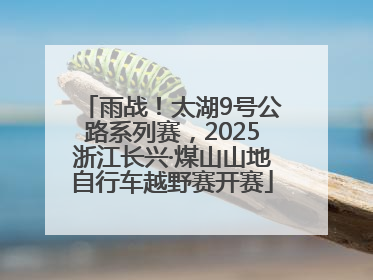 雨战！太湖9号公路系列赛，2025浙江长兴·煤山山地自行车越野赛开赛