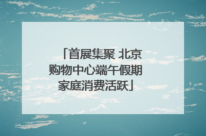首展集聚 北京购物中心端午假期家庭消费活跃