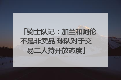骑士队记：加兰和阿伦不是非卖品 球队对于交易二人持开放态度