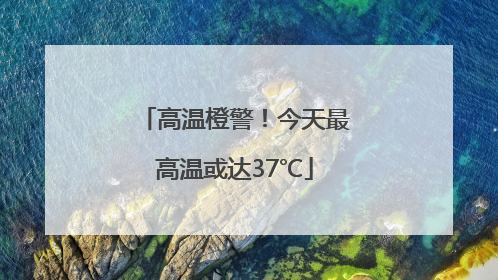 高温橙警！今天最高温或达37℃