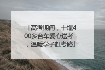 高考期间，十堰400多台车爱心送考，温暖学子赶考路