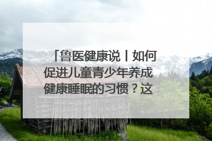 鲁医健康说丨如何促进儿童青少年养成健康睡眠的习惯？这份宝典快收藏