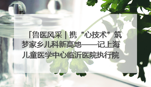 鲁医风采｜携“心技术”筑梦家乡儿科新高地——记上海儿童医学中心临沂医院执行院长、副主任医师孙琦